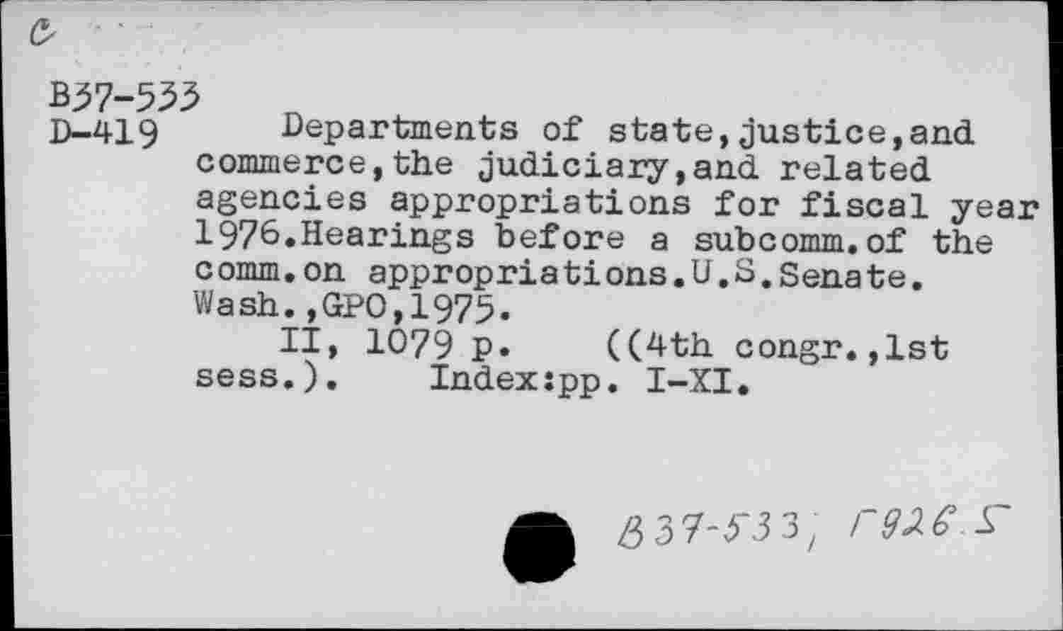 ﻿B37-533
D—419	Departments of state,justice,and
commerce,the judiciary,and related agencies appropriations for fiscal year 1976.Hearings before a subcomm.of the comm,on appropriations.U.S,Senate. Wash.,GPO,1975.
II, 1079 p. ((4th congr.,1st sess.). Indexjpp. I-XI.
/}3'7-3'3 3/ F92.(>^